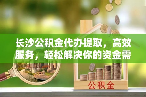 香港长沙公积金代办提取，高效服务，轻松解决你的资金需求