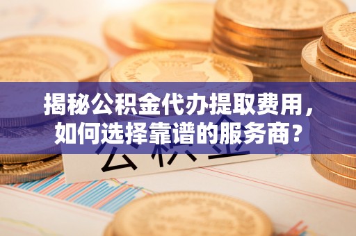 香港揭秘公积金代办提取费用，如何选择靠谱的服务商？
