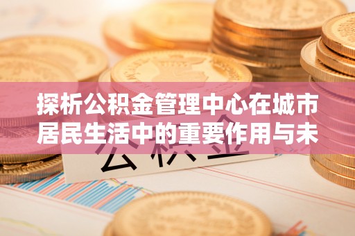 香港探析公积金管理中心在城市居民生活中的重要作用与未来发展趋势