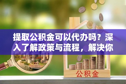 香港提取公积金可以代办吗？深入了解政策与流程，解决你的疑问