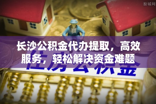 香港长沙公积金代办提取，高效服务，轻松解决资金难题